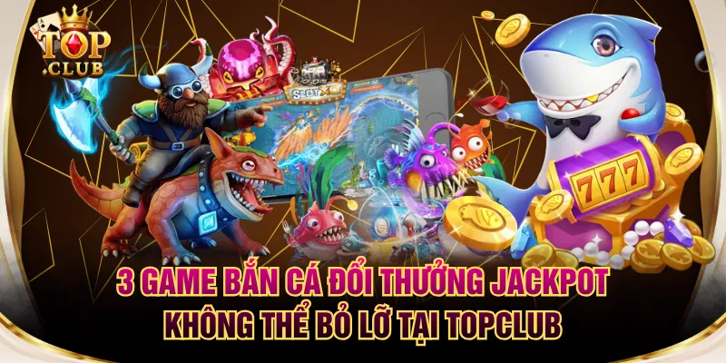 3 Game Bắn Cá Đổi Thưởng Jackpot Không Thể Bỏ Lỡ Tại TOPCLUB