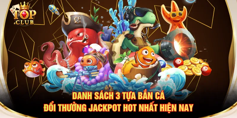 Danh sách 3 tựa bắn cá đổi thưởng Jackpot hot nhất hiện nay